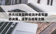 开云足球直播-关于热火过关篮网成功冲击东部总决赛，逐梦总冠军之路的信息