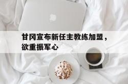 开云体育APP下载-关于甘冈宣布新任主教练加盟，欲重振军心的信息