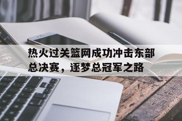 关于热火过关篮网成功冲击东部总决赛，逐梦总冠军之路的信息